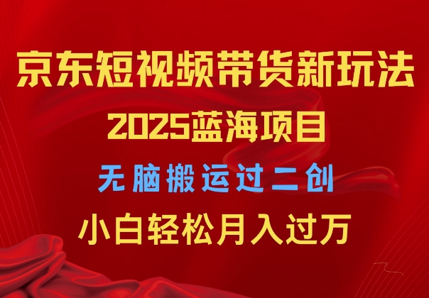 2025京东短视频带货新玩法，无脑搬运过二创，小白轻松月入过W网赚项目-副业赚钱-互联网创业-资源整合-私域引流-黑科技软件-引流软件哲客网创