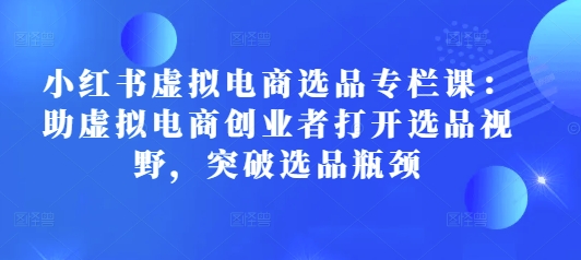 小红书虚拟电商选品专栏课：助虚拟电商创业者打开选品视野，突破选品瓶颈网赚项目-副业赚钱-互联网创业-资源整合-私域引流-黑科技软件-引流软件哲客网创