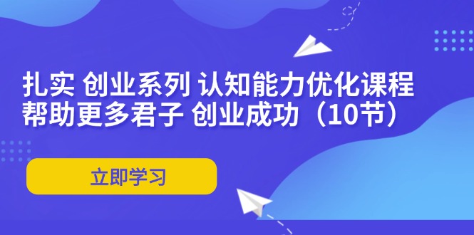 （11838期）扎实 创业系列 认知能力优化课程：帮助更多君子 创业成功（10节）网赚项目-副业赚钱-互联网创业-资源整合-私域引流-黑科技软件-引流软件哲客网创