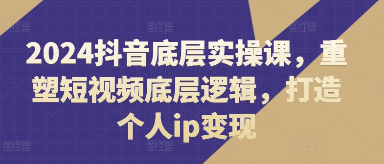 2024抖音底层实操课，重塑短视频底层逻辑，打造个人ip变现网赚项目-副业赚钱-互联网创业-资源整合-私域引流-黑科技软件-引流软件哲客网创