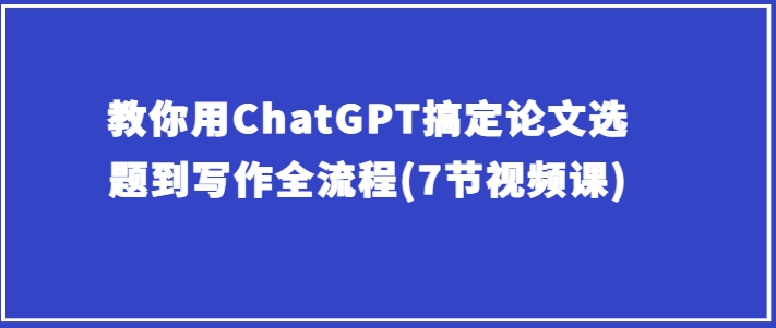 教你用ChatGPT搞定论文选题到写作全流程(7节视频课)网赚项目-副业赚钱-互联网创业-资源整合-私域引流-黑科技软件-引流软件哲客网创