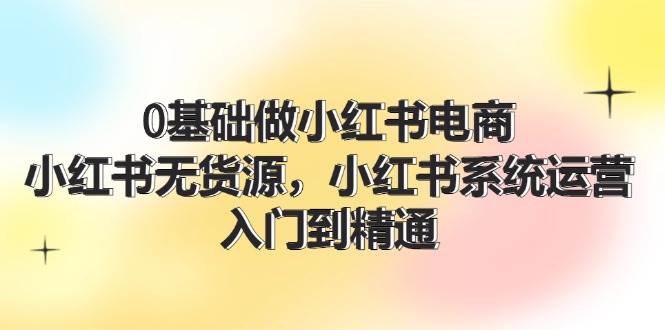 0基础做小红书电商，小红书无货源，小红书系统运营，入门到精通 (70节)网赚项目-副业赚钱-互联网创业-资源整合-私域引流-黑科技软件-引流软件哲客网创