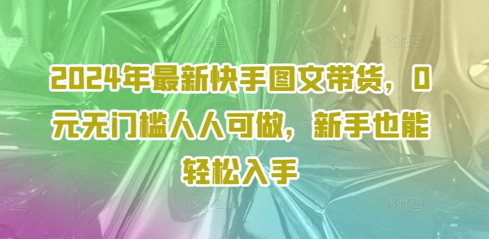 2024年最新快手图文带货，0元无门槛人人可做，新手也能轻松入手网赚项目-副业赚钱-互联网创业-资源整合-私域引流-黑科技软件-引流软件哲客网创