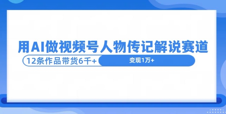 用AI做视频号人物传记解说赛道，12条作品带货6k网赚项目-副业赚钱-互联网创业-资源整合-私域引流-黑科技软件-引流软件哲客网创