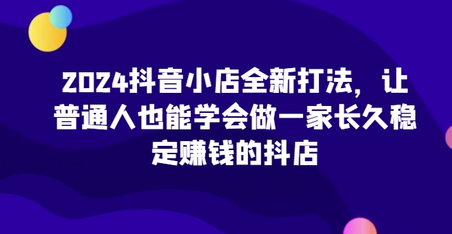 2024抖音小店全新打法，让普通人也能学会做一家长久稳定赚钱的抖店（更新）网赚项目-副业赚钱-互联网创业-资源整合-私域引流-黑科技软件-引流软件哲客网创