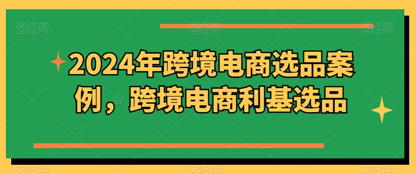 2024年跨境电商选品案例，跨境电商利基选品（更新11月）网赚项目-副业赚钱-互联网创业-资源整合-私域引流-黑科技软件-引流软件哲客网创